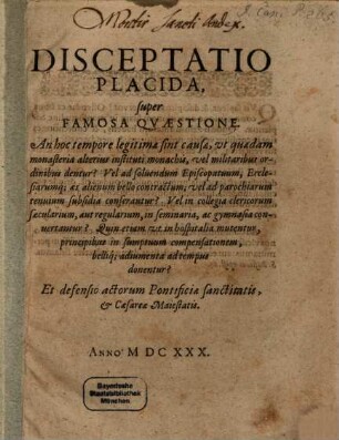 Disceptatio Placida, super Famosa Qvaestione : An hoc tempore legitimae sint causæ, vt quaedam monasteria alterius instituti monachis, vel militaribus ordinibus dentur? Vel ad solvendum Episcopatuum, Ecclesiarumq[ue] æs alienum bello contractum; vel ad parochiarum tenuium subsidia conferantur? Vel in collegia clericorum sæcularium, aut regularium, in seminaria, ac gymnasia convertantur? Quin etiam ut in hospitalia mutentur, principibus in sumptuum compensationem, belliq[ue] adiumenta ad tempus donentur? Et defensio actorum Pontificiæ sanctitatis, & Cæsareæ Maiestatis