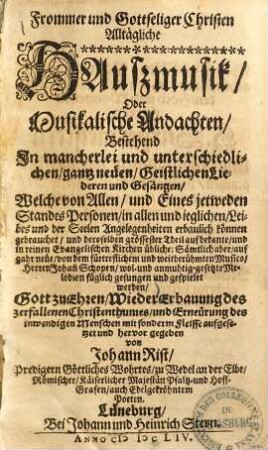 Frommer und Gottseliger Christen Alltägliche Haußmusik Oder Musikalische Andachten Bestehend In mancherlei und unterschiedlichen gantz neüen Geistlichen Liederen und Gesängen : Welche von Allen und Eines jetweden Standes Personen in allen und ieglichen Leibes und der Seelen Angelegenheiten erbaulich können gebrauchet ... auf gahr neüe von dem fürtreflichem und weitberühmten Musico Herren Johann Schopen wol- und anmuhtig-gesetzte Melodien füglich gesungen und gespielet werden