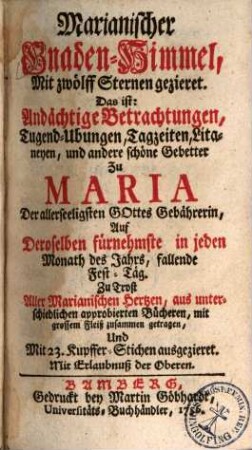 Marianischer Gnaden-Himmel, Mit zwölff Sternen gezieret. Das ist: Andächtige Betrachtungen, Tugend-Ubungen, Tagzeiten, Litaneyen, und andere schöne Gebetter Zu Maria Der allerseeligsten Gottes Gebährerin, Auf Deroselben fürnehmste in jeden Monath des Jahrs, fallende Fest-Täg : Zu Trost Aller Marianischen Hertzen, aus unterschiedlichen approbierten Bücheren, mit grossem Fleiß zusammen getragen, Und Mit 23. Kupffer-Stichen ausgezieret