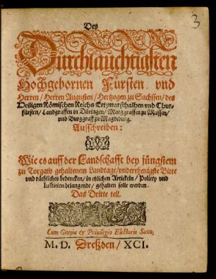 Des || Dürchlaüchtigsten || Hochgebornen Fürsten vnd || Herren/ Herren Augusten/ Hertzogen zu Sachssen ... || Chur=||fürsten ... || Ausschreiben:|| Wie es auff der Landschafft bey jüngstem || zu Torgaw gehaltenem Landtage/ vnderthenigste Bitte || vnd räthliches bedencken/ in etzlichen Artickeln/ Policey vnd || Iustitien belangende/ gehalten solle werden.|| Das Dritte teil.||