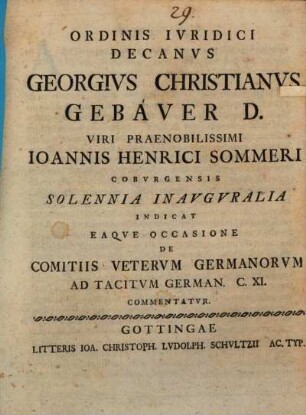 Ordinis Ivridici Decanvs Georgivs Christianvs Gebaver D. Viri Praenobilissimi Ioannis Henrici Sommeri Cobvrgensis Solennia Inavgvralia Indicat Eaqve Occasione De Comitiis Vetervm Germanorvm Ad Tacitvm German. C. XI. Commentatvr : [P. P. Gottingae XXXI. Mart. die MDCCLIV.]