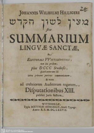 Johannis Wilhelmi Hilligeri Maʿyān lāšǒn haq-qodeš sive Summarium Linguae Sanctae : In Electorali Wittebergensi, non ita pridem, plus D CCC Studiosis, spatio annorum IX. intra privatos parietes communicatum, & nunc ad crebriorem Auditorum rogatum, Disputationibus XIII. publici Iuris factum