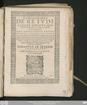 CONCLVSIONES || DE RE IVDI=||CATA ET EFFECTV SEN=||TENTIARVM ET DE INTER-||LOCVTIONIBVS.|| QVAS DIVINA FAVENTE GRATIA,|| PRAESIDIBVS CLARISSIMIS CONSVLTISSIMIS-||q́ue viris, D. Ioanne Michaëlis Cronenburgero, & D.|| Ioannis Hollandt, SS. LL. Licent. Dictatore & Fisco, in || celeberrimo atq; florentissimo Iuridicae facultatis, apud || Vbios Collegio, pro laudabili & hucusq́ue recepta || consuetudine publicè disputando, pro inge-||nij tenuitate tuebitur.|| IOHANNES AB OEYENN.|| AGRIPPINAS.|| Anno ... CI# ).I#@).LXXXXII.|| XIII. Cal. Decemb.||