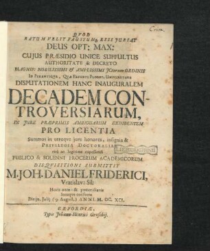 Quod Ratum Velit Faustumq[ue] Esse Iubeat Deus Opt: Max: Cuius Praesidio Unice Suffultus Authoritate & Decreto ... ICtorum Ordinis In Perantiqua, Quae Erfurti Floret, Universitate Disputationem Hanc Inauguralem Decadem Controversiarum, In Iure Praeprimis Ambiguarum Exhibentem Pro Licentia Summos in utroque iure honores, insignia & Privilegia Doctoralia rite ac legitime capessendi Publico & Solenni Procerum Academicorum Disquisitioni Submittit M. Joh. Daniel Friderici, Vratislav: Sil: Horis ante- & pomeridianis locoque consueto Die 30. Iulii (9. August.) Anni M.DC.XCI.