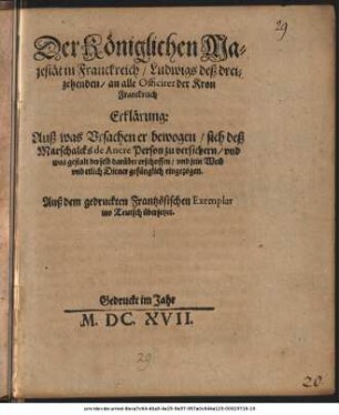 Der Königlichen Majestät in Franckreich/ Ludwigs deß dreizehenden/ an alle Officirer der Kron Franckreich Erklärung: Auß was Ursachen er bewogen/ sich deß Marschalcks de Ancre Person zu versichern/ und was gestalt derselb darüber erschossen/ und sein Weib ... gefänglich eingezogen : Auß dem gedruckten Frantzösischen Exemplar in Teutsch übersetzet