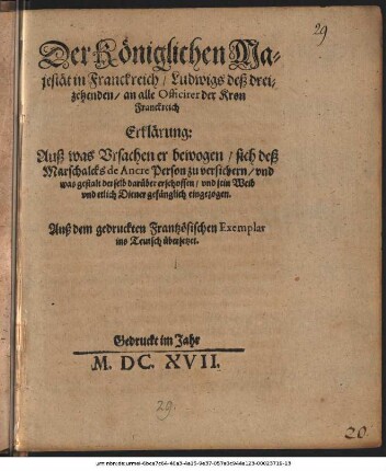 Der Königlichen Majestät in Franckreich/ Ludwigs deß dreizehenden/ an alle Officirer der Kron Franckreich Erklärung: Auß was Ursachen er bewogen/ sich deß Marschalcks de Ancre Person zu versichern/ und was gestalt derselb darüber erschossen/ und sein Weib ... gefänglich eingezogen : Auß dem gedruckten Frantzösischen Exemplar in Teutsch übersetzet