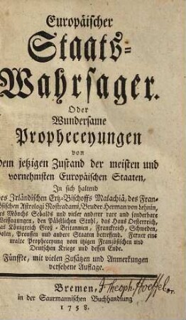 Europäischer Staats-Wahrsager. Oder Wundersame Propheceyungen von dem jetzigen Zustand der meisten und vornehmsten Europäischen Staaten : In sich haltend des Irländischen Ertz-Bischoffs Malachiä, des Französischen Astrologi Nostradami, Bruder Herman von Lehnin, des Mönchs Sebalds und vieler anderer rare und sonderbare Weissagungen, den Päbstlichen Stuhl, das Haus Oesterreich, das Königreich Groß-Britannien, Franckreich, Schweden, Polen Preussen und andere Staaten betreffend ; Ferner eine uralte Propheceyung vom itzigen Französischen und Deutschen Kriege und dessen Ende