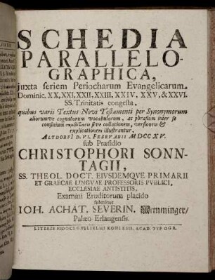 Schedia Parallelographica, iuxta seriem Periocharum Evangelicarum Dominic. XX, XXI, XXII, XXIII, XXIV, XXV, & XXVI. SS. Trinitatis congesta ... : Altdorfi[i] D. VI. Februarii M DCC XV. / sub Praesidio Christophori Sonntagii ... Examini Eruditorum placido submittet Ioh. Achat. Severin. Memminger, Palaeo-Erlangensis.
