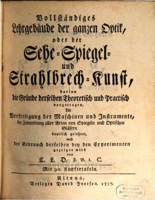 Vollständiges Lehr-Gebäude der ganzen Optik, oder der Sehe-Spiegel- und Strahlbrech-Kunst : darinn die Gründe derselben Theoretisch und Practisch vorgetragen, die Verfertigung der Maschinen und Instrumente, die Zubereitung aller Arten von Spiegeln und Optischen Gläsern deutlich gelehret, auch der Gebrauch derselben bey den Experimenten gezeiget wird
