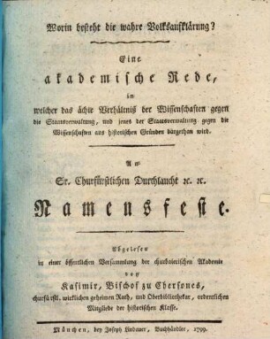 Worin besteht die wahre Volksaufklärung? : Eine akademische Rede, in welcher das ächte Verhältniß der Wissenschaften gegen die Staatsverwaltung, und jenes der Staatsverwaltung gegen die Wissenschaften aus historischen Gründen dargethan wird. An Sr. Churfürstlichen Durchlaucht [et]c. [et]c. Namensfeste. Abgelesen in einer öffentlichen Versammlung der churbaierischen Akademie