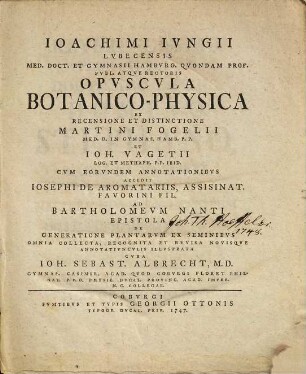 Joachimi Jungii Lubecensis Med. Doct. Et Gymnasii Hamburg. Quondam Prof. Publ. Atque Rectoris Opuscula Botanico-Physica : Ex Recensione Et Distinctione Martini Fogelii Med. D. In Gymnas. Hamb. P. P. Et Joh. Vagetii Log. Et Metaph. P. P. Ibid. ; Cum Eorundem Annotationibus Accedit Josephi De Aromatariis, Assisinat. Favorini Fil. Ad Bartholomeum Nanti Epistola De Generatione Plantarum Ex Seminibus Omnia Collecta, Recognita Et Revisa Novisque Annotatiunculis Illustrata