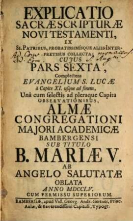 Explicatio Sacrae Scripturae Novi Testamenti : Ex Ss. Patribus, Probatissimísque Aliis Interpretibus Collecta ; Cuius Pars ... Complectens ... Una cum selectis ad pleraque Capita Observationibus, Almae Congregationi Maiori Academicae Bambergensi Sub Titulo B. Mariae V. Ab Angelo Salutatae In Strenam Oblata ..., 6. Complectens Evangelium S. Lucae à Capite XI. usque ad finem