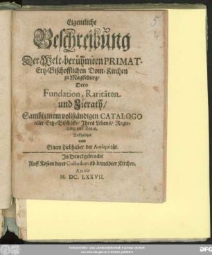 Eigentliche Beschreibung Der Welt-berühmten Primat-Ertz-Bischofflichen Dom-Kirchen zu Magdeburg/ Dero Fundation, Raritäten und Zierath : Sambt einem vollständigen Catalogo aller Ertz-Bischöffe/ Ihres Lebens/ Regierung und Todes