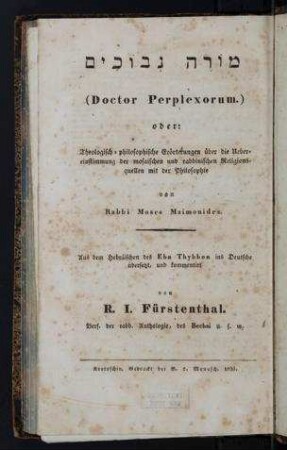 (Doctor perplexorum) oder: theologisch-philosophische Erörterungen über die Übereinstimmung der mosaischen und rabbinischen Religionsquellen mit der Philosophie / von Rabbi Moses Maimonides. Aus dem Hebr. des Ebn Thybbon ins Dt. übers., und kommentiert von R. I. Fürstenthal