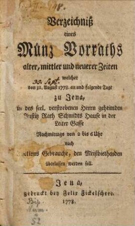 Verzeichniß eines Münz Vorraths alter, mittlerer und neuerer Zeiten : welcher von 31. August 1778. an und folgende Tage zu Jena, in des seel. verstorbenen Herrn geheimden Justitz Rath Schmidts Hause ... den Meistbiethenden überlassen werden soll