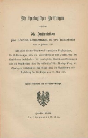 Die theologischen Prüfungen enthaltend die Instruktion pro licentia concionandi et pro ministerio vom 12. Februar 1799 : nebst allen bis zur Gegenwart ergangenen Ergänzungen, die Bestimmungen über die Beaufsichtigung und Fortbildung der Kandidaten insbesondere die provinziellen Kandidaten-Ordnungen und die Vorschriften über die wissenschaftliche Staatsprüfung der Theologen insbesondere das Gesetz über die Vorbildung und Anstellung der Geistlichen vom 11. Mai 1873