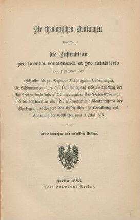 Die theologischen Prüfungen enthaltend die Instruktion pro licentia concionandi et pro ministerio vom 12. Februar 1799 : nebst allen bis zur Gegenwart ergangenen Ergänzungen, die Bestimmungen über die Beaufsichtigung und Fortbildung der Kandidaten insbesondere die provinziellen Kandidaten-Ordnungen und die Vorschriften über die wissenschaftliche Staatsprüfung der Theologen insbesondere das Gesetz über die Vorbildung und Anstellung der Geistlichen vom 11. Mai 1873