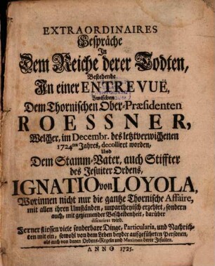 Extraordinaires Gespräche In Dem Reiche derer Todten : Bestehende In einer Entrevuë Zwischen Dem Thornischen Ober-Praesidenten Roessner, Welcher, im Decembr. des letztverwichenen 1724ten Jahres, decolliret worden, Und Dem Stamm-Vater, auch Stiffter des Jesuiter Ordens, Ignatio von Loyola, Worinnen nicht nur die gantze Thornische Affaire .... unpartheyisch erzehlet, sondern auch, ... discuriret wird ...