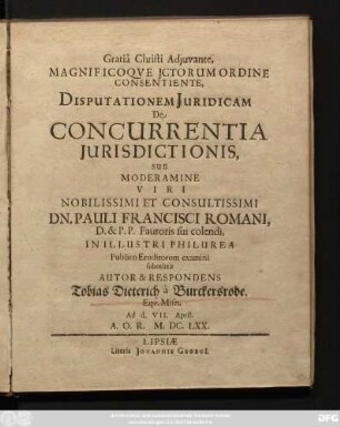 ... Disputationem Juridicam De Concurrentia Jurisdictionis, Sub Moderamine Viri ... Dn. Pauli Francisci Romani, ... In Illustri Philurena Publico Eruditorum examini submittit Autor & Respondens Tobias Dietrich a Burckersrode. Equ. Misn. Ad d. VII. April. A.O.R. M. DC LXX.