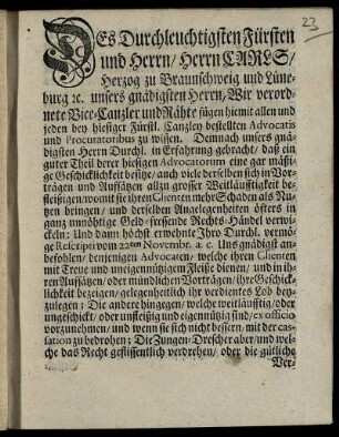 Des Durchleuchtigsten Fürsten und Herrn, Herrn Carls, Herzog zu Braunschweig und Lüneburg [et]c. unsers gnädigsten Herrn, Wir verordnete Vice-Canzler und Rähte fügen hiemit allen und jeden bey hiesiger Fürstl. Canzley bestellten Advocatis und Procuratoribus zu wissen. Demnach unsers gnädigsten Herrn Durchl. in Erfahrung gebracht, Daß ein guter Theil derer hiesigen Advocatorum eine gar mäßige Geschicklichkeit besitze, auch viele derselben sich in Vorträgen ... allzu groser Weitläufftigkeit befleißigen, womit sie ihren Clienten mehr Schaden als Nutzen bringen ... : [Urkundlich des hierunter gedruckten Fürstl. Canzley-Insiegels und beygesetzter Unterschrift. Wolfenbüttel den 28. Decembris 1745]