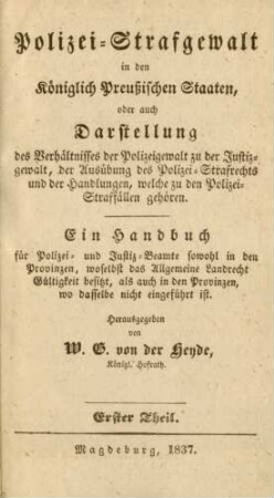 Theil 1: Polizei-Strafgewalt in den Königlich Preußischen Staaten, oder auch Darstellung des Verhältnisses der Polizeigewalt zu der Justizgewalt, der Ausübung des Polizei-Strafrechts und der Handlungen, welche zu den Polizei-Straffällen gehören : ein Handbuch für Polizei- und Justiz-Beamte sowohl in den Provinzen, woselbst das Allgemeine Landrecht Gültigkeit besitzt, als auch in den Provinzen, wo dasselbe nicht eingeführt ist