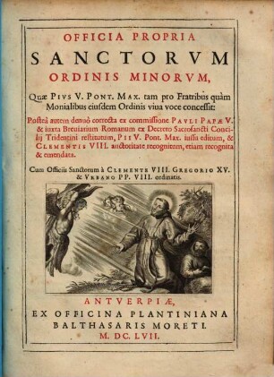 Officia Propria Sanctorvm Ordinis Minorvm Quae Pivs V. Pont. Max. tam pro Fratribus quam Monialibus eiusdem Ordinis viua voce concessit : Postea autem denuo correcta ex commissione Pavli Papae V. & iuxta Breviarium Romanum ex Decreto Sacrosancti Concilii Tridentini restitutum, Pii V. Pont. Max. iussu editum, & Clementis VIII. auctoritate recognitum, etiam recognita & emendata