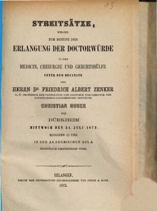 Streitsätze, welche zum Behufe der Erlangung der Doctorwürde in der Medicin, Chirurgie und Geburtshülfe unter dem Decanate des Herrn Dr. Friedrich Albert Zenker, Christian Huber aus Dürkheim Mittwoch, den 31. Juli 1872 Morgens 10 Uhr in der Akademisschen Aula öffentlich vertheidigen wird
