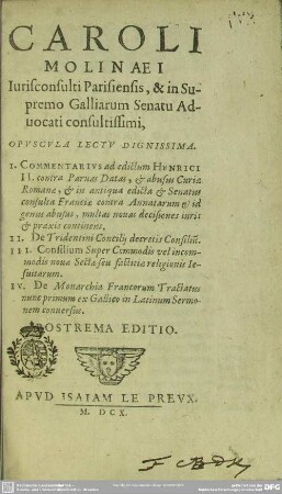 Caroli Molinaei opuscula lectu dignissima : 1. Commentarius ad edictum Henrici II contra paruas datas etc., 2. De Tridentini concilii decretis consiliu[m], 3. Consilium super commodis vel incommodis nouae sectae etc., 4. De monarchia Francorum tractatus; nunc primum ex Gallico in Latinum sermonem conuersus