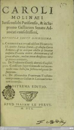 Caroli Molinaei opuscula lectu dignissima : 1. Commentarius ad edictum Henrici II contra paruas datas etc., 2. De Tridentini concilii decretis consiliu[m], 3. Consilium super commodis vel incommodis nouae sectae etc., 4. De monarchia Francorum tractatus; nunc primum ex Gallico in Latinum sermonem conuersus