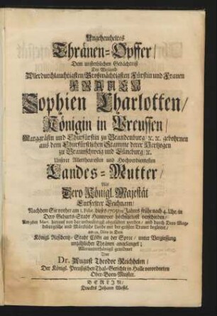 Ungeheucheltes Thränen-Opffer/ Dem unsterblichen Gedächtniß Der Weiland Allerdurchlauchtigsten ... Fürstin ... Frauen Sophien Charlotten/ Königin in Preussen/ ... : Als Dero Königl. Majestät Entseelter Leichnam/ Nachdem Sie vorher am 1. Febr. dieses 1705ten Jahres ... verschieden/ Am 9. Mart. hierauf ... abgeführet worden/ ... am 12. Dito in Dero Königl. Residentz-Stadt Cölln an der Spree/ ... angelanget; Allerunterthänigst gewidmet