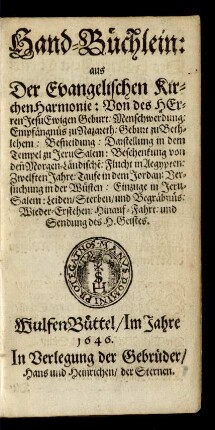 Hand-Büchlein: aus der Evangelischen KirchenHarmonie : Von des Herren Jesu Ewigen Geburt: Menschwerdung: Empfängnüs zu Nazareth: Geburt zu Bethlehem: Beschneidung: Darstellung in dem Tempel zu JeruSalem: Beschenkung von den[en] Morgen-Ländische[n]: Flucht in Aegypten: Zwelften Jahre: Taufe in dem Jordan: Versuchung in der Wüsten: Einzuge in JeruSalem: Leiden/ Sterben/ und Begräbnüs: Wieder-Erstehen: Hinauf-Fahrt: und Sendung des H. Geistes