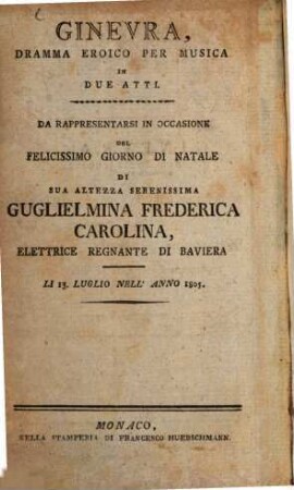 Ginevra : Dramma Eroico Per Musica In Due Atti ; Da Rappresentarsi In Occasione Del Felicissimo Giorno Di Natale Di Sua Altezza Serenissima Guglielmina Frederica Carolina, Elettrice Regnante Di Baviera ; Li 13. Luglio Nell'Anno 1805 = Ginevra : heroisches Singspiel in zwey Akten ; aufgeführt bey Gelegenheit der höchstbeglückten Geburtsfeyer Ihrer Churfürstl. Durchlaucht Wilhelmine Friderike Karoline, regierenden Churfürstin zu Pfalzbaiern ; den 13 Julius 1805