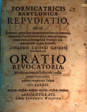 Fornicatricis Babylonicae Repudiatio, Hoc est, Romanis quondam abominationibus circumretiti, tenebrisq[ue] Pontificiis excaecati, ante quinquennium vero ad Evangelicae Veritatis Lucem attracti atque conversi, Johannis Caspari Caesaris Constantiensis Oratio Revocatoria : Monstrans mutatae Religionis causas, publicis Typis credita, Anno recuperatae Salutis MDCLXXI.
