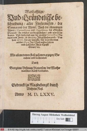 Warhafftige/|| Vnd Gruendtliche be=||schreibung/ aller Finsternissen/ der || Sonnen vnd des Mons/ Auch der fuernemigen || Aspect/ Coniunctiones vnd Oppositiones der Obersten || Planeten ... || Vnd sonderlich von der grossen Coniunction ... || so im 1583. Jar geschehen wird/ Von || dem 1576. Jar an/ werende/ bis man schreiben || wirdet 1600 ... || Mit allem trewen fleiß ... || beschrieben/|| Durch || Georgium Vrsinum Plauensem/ der Mathe=||matischen Kunst Liebhaber.||