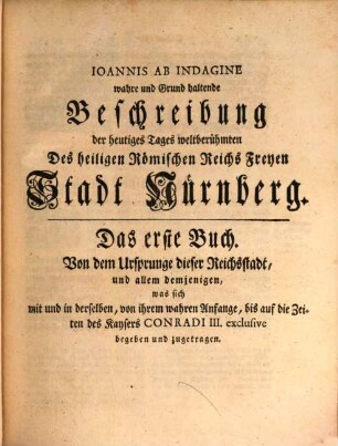 Ioannis Ab Indagine wahre und Grund haltende Beschreibung der heutiges Tages weltberühmten Des Heiligen Römischen Reichs Freyen Stadt Nürnberg, in fünf Büchern abgefasset : Von dem wahren Ursprung dieser Stadt, und allem demjenigen, was in derselben von Jahren zu Jahren bis auf jetzige Zeiten merkwürdiges geschehen und vorgefallen. Alles aus bewährten alten Geschichtschreibern und gesicherten Urkunden mit Hinweglassung der angeblich ungegründeten Ursprüngen und andern fabulösen Erzehlungen, glaubwürdig und unwidersprechlich erwiesen; Auch sonsten mit Anführung und Erläuterung verschiedener Altertümer dieses Landes und einigen saubern Kupfern ausgefertiget