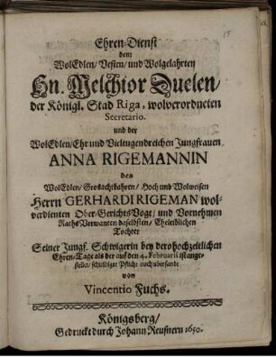 Ehren-Dienst dem WolEdlen/ Vesten/ und Wolgelahrten Hn. Melchior Duelen/ der Königl. Stad Riga, wolverordneten Secretario und der ... Jungfrauen Anna Rigemannin des ... Wolweisen Herrn Gerhardi Rigeman wolverdienten Ober-GerichtsVogt ... Eheleiblichen Tochter Seiner Jungf. Schwigerin bey dero hochzeitlichen Ehren-Tage als der auf den 4. Februarii ist angestellet/ schuldiger Pflicht nach ubersandt von Vincentio Fuchs