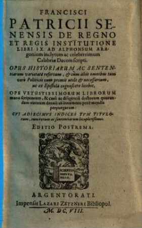 Francisci Patricii Senensis De Regno Et Regis Institutione : Libri IX. Ad Alphonsum Aragonium ... Calabriae Ducem scripti. Opus Historiarum Ac Sententiarum varietate refertum ... ut ex Epistola cognoscere licebit ; Ope Vetustissimorum Librorum manu scriptorum ... denuò ab innumeris penè mendis perpurgatum ; Cui Adiecimus Indices Tum Titulorum, tum rerum ac sententiarum locupletißimos