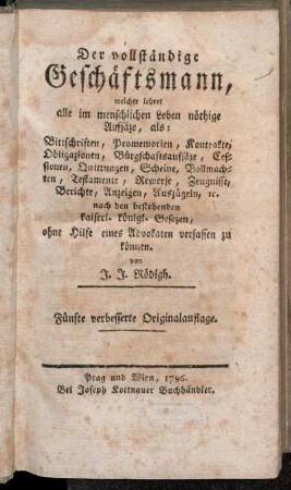 [Erster Theil]: Der vollständige Geschäftsmann, welcher lehret alle im menschlichen Leben nöthige Aufsäze, als: Bittschriften, Promemorien, Kontrakte, Obligationen, Bürgschaftsaufsäze, Cessionen, Quittungen, Scheine, Vollmachten, Testamente, Rewerse, Zeugnisse, Berichte, Anzeigen, Auszügeln, &. nach den bestehenden kaiserl. königl. Gesezen, ohne Hilfe eines Advokaten verfassen zu können. [Erster Theil]