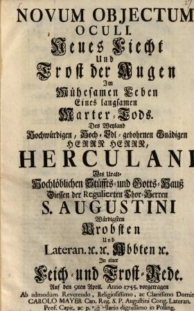 Novum Objectum [Obiectum] Oculi. Neues Liecht Und Trost der Augen Im Mühesamen Leben Eines langsamen Marter-Tods. Des Weyland Hochwürdigen, Hoch-Edl-gebohrnen Gnädigen Herrn Herrn, Herculani Des Uralt-Hochlöblichen Stüffts- und Gotts-Hauß Diessen der Regulierten Chor-Herren S. Augustini Würdigsten Probsten und Lateran. etc. etc. Abbten etc. : in einer Leich- und Trost-Rede. Auf den 9ten April. Anno 1755. vorgetragen