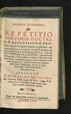 Manuale Prutenicum, seu Repetitio Corporis Doctrinae Ecclesiarum Prutenicarum Commentario explicata : ac praemissa Dissertatione Prooemiali Historico-Chronologica, tum de Corpore ipso Prutenico; tum de Statu Religionis, & Ecclesiae in Ducatu Prutenico ab ipso statim primordio usq[ue] ad iam inchoatum novum Seculum A. 1626. ex variis auctoribus ... loco adornata