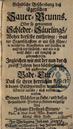 Gründliche Beschreibung deß Egerischen Sauer-Brunns. Oder so genannten Schleder-Säurlings : Woher derselbe entspringe, was vor Eygenschafften er mit sich führe, in welcherley Kranckheiten und Zufällen er nutzlich und schädlich, und wie er so wohl äuser- als inniglich zu gebrauchen sey : Ingleichen wie mit der ... Bade-Cur ... muß verfahren werden