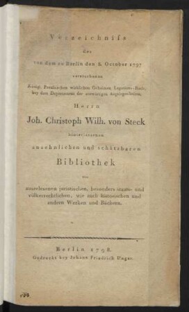 Verzeichniss der von dem zu Berlin den 8. October 1797 verstorbenen Königl. Preussischen wirklichen Geheimen Legations-Rath, bey dem Departement der auswärtigen Angelegenheiten, Herrn Joh. Christoph Wilh. von Steck hinterlassenen ansehnlichen und schätzbaren Bibliothek von auserlesenen juristischen ... wie auch historischen und anderen Werken und Büchern