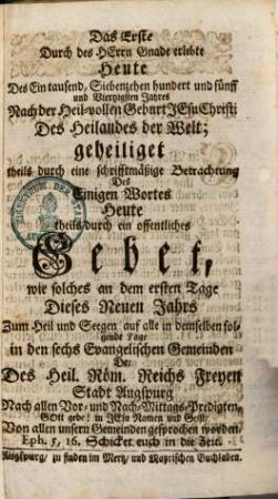 Das Erste Durch des Herrn Gnade erlebte Heute Des Ein Tausend, Siebenzehen hundert und fünff und Vierzigsten Jahres Nach der Heil-vollen Geburt Jesu Christi Des Heilandes der Welt : geheiliget theils durch eine schrifftmäßige Betrachtung Des Einigen Wortes Heute theils durch ein offentliches Gebet, wie solches an dem ersten Tage Dieses Neuen Jahrs Zum Heil und Seegen auf alle in demselben folgenden Tage in den sechs Evangelischen Gemeinden Der Des Heil. Röm. Reiches Freyen Stadt Augspurg Nach allen Vor- und Nach-Mittags-Predigten ... Von allen unsern Gemeinden gesprochen worden