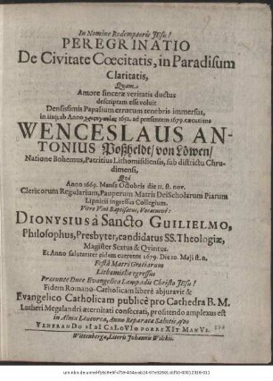 Peregrinatio De Civitate Coecitatis, in Paradisum Claritatis / Quam Amore sincerae veritatis ductus descriptam esse voluit Densissimis Papalium errorum tenebris immersus, in iisq[ue] ab Anno ... 1652. ad praesentem 1679. caecutiens Wenceslaus Antonius Poßheldt/ von Löwen ... Qui Anno 1669. Mense Octobris die 11. st. nov. Clericorum Regularium, Pauperum Matris Dei Scholarum Piarum Lipnicii ingressus Collegium, Vitro Vini Baptisatus, Vocatusve: Dionysius a Sancto Guilielmo, Philosophus, Presbyter, candidatus SS. Theologiae, Magister Sextus & Quintus. Et Anno salutariter eidem currente 1679. Die 10. Maii st. n. ... Fidem Romano-Catholicam libere abiuravit & Evangelico-Catholicam publice pro Cathedra B. M. Lutheri Megalandri aeternitati consecrati, profitendo amplexus est in Alma Leucorea, Anno Reparatae Salutis, quo VeneranDo SIbI CaLoVIo PorreXIt ManVs