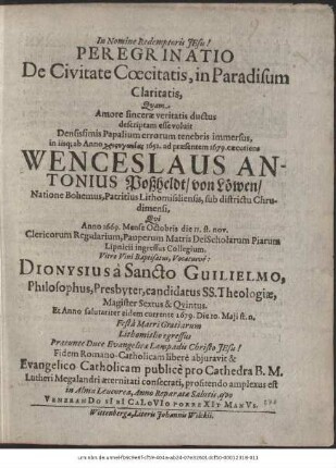 Peregrinatio De Civitate Coecitatis, in Paradisum Claritatis / Quam Amore sincerae veritatis ductus descriptam esse voluit Densissimis Papalium errorum tenebris immersus, in iisq[ue] ab Anno ... 1652. ad praesentem 1679. caecutiens Wenceslaus Antonius Poßheldt/ von Löwen ... Qui Anno 1669. Mense Octobris die 11. st. nov. Clericorum Regularium, Pauperum Matris Dei Scholarum Piarum Lipnicii ingressus Collegium, Vitro Vini Baptisatus, Vocatusve: Dionysius a Sancto Guilielmo, Philosophus, Presbyter, candidatus SS. Theologiae, Magister Sextus & Quintus. Et Anno salutariter eidem currente 1679. Die 10. Maii st. n. ... Fidem Romano-Catholicam libere abiuravit & Evangelico-Catholicam publice pro Cathedra B. M. Lutheri Megalandri aeternitati consecrati, profitendo amplexus est in Alma Leucorea, Anno Reparatae Salutis, quo VeneranDo SIbI CaLoVIo PorreXIt ManVs