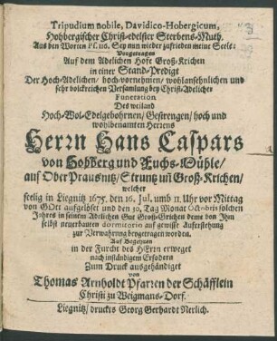 Tripudium nobile, Davidico-Hobergicum, Hohbergischer Christ-edelster Sterbens-Muth. Aus den Worten Ps. 116. Sey nun wieder zufrieden meine Seele : Vorgetragen Auf dem Adelichen Hofe Groß-Krichen in einer Stand-Predigt Der ... Versamlung bey ... Funeration Des ... Hans Caspars von Hohberg und Fuchs-Mühle/ auf OberPrausnitz/ Struntz un[d] Groß-Krichen/ welcher seelig in Liegnitz 1675. den 16. Iul. ... aufgelöset und den 30. Tag Monat Octobris ... beygetragen worden