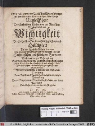 Der Traditionen oder Päbstischen Kirchensatzungen mit dem Göttlichen Wort des heiligen Bibel-Buchs Ungleichheit Der Luthrischen Kirchen von der Römischen Abtretung Ursach und Wichtigkeit Der Luthrischen Priester rechtmessiges Ampt und Gültigkeit : An den Hochfürstlichen Autorem Des genanten warhafftigen/ auffrichtigen und discreten Catholischen und selbigen Extracts ; Nebst einer kurtzen Behauptung Das die Luthrische der ungeenderten Augspurgischen Confession die aller sicherste und seeligste Religion ... sey