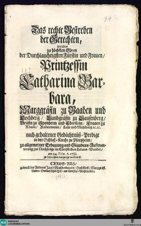 Das rechte Bestreben der Gerechten, welches zu höchsten Ehren der ... Printzessin Catharina Barbara, Marggräfin zu Baaden und Hochberg ... nach gehaltener Gedächtnüs-Predigt ... am 24. Febr. A. 1733 zu betrachten vorgelegt worden ist