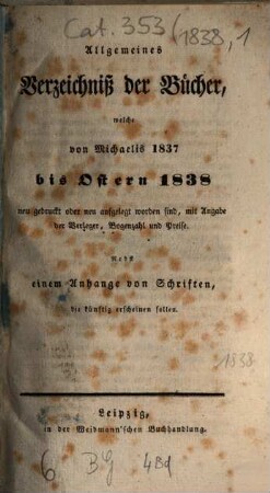 Allgemeines Verzeichnis der Bücher, welche von Ostern bis Michaelis von Michaelis bis Ostern neu gedruckt oder aufgelegt worden sind. 1838, [1] = Ostern