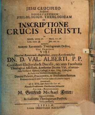 Dissertationem Philologico-Theologicam De Inscriptione Crucis Christi, ex Matth. XXVII.37. Marc. XV.26. Luc. XXIII.38. Joh. XIX.19. annuente Summe Reverendo Theologorum Ordine, Sub Praesidio . .. Dn. D. Val. Alberti ... ad d. XVI. Apr. Anni MDCXC. Placidae Eruditorum Ventilationi submittet Autor-Respondens M. Gottfried Michael Fetter SaganoSilesius, In Auditorio Theologorum Paulino, horis consuetis